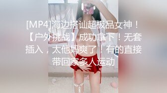 [MP4]海边搭讪超极品女神！【户外挑战】成功拿下！无套插入，太他妈爽了！有的直接带回家多人运动