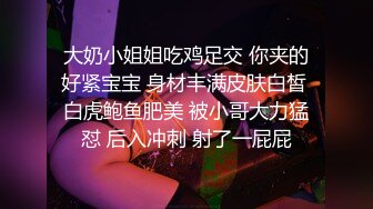 大奶小姐姐吃鸡足交 你夹的好紧宝宝 身材丰满皮肤白皙 白虎鲍鱼肥美 被小哥大力猛怼 后入冲刺 射了一屁屁