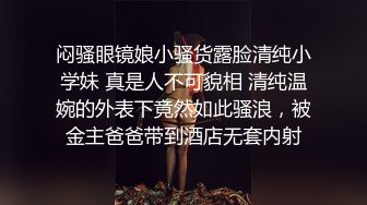 闷骚眼镜娘小骚货露脸清纯小学妹 真是人不可貌相 清纯温婉的外表下竟然如此骚浪，被金主爸爸带到酒店无套内射