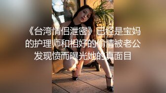 《台湾情侣泄密》已经是宝妈的护理师和相好的偷情被老公发现愤而曝光她的真面目