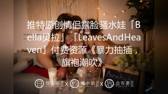 推特原创情侣露脸骚水娃「Bella贝拉」「LeavesAndHeaven」付费资源《暴力抽插，旗袍潮吹》