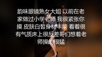 韵味眼镜熟女大姐 以前在老家做过小学老师 我很紧张你摸 皮肤白皙身材丰腴 看着很有气质床上很反差哥们想着老师操的很猛