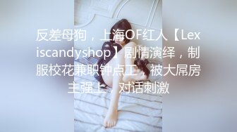 反差母狗，上海OF红人【Lexiscandyshop】剧情演绎，制服校花兼职钟点工，被大屌房主强上，对话刺激