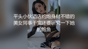 平头小伙酒店约炮身材不错的美女同事干完还要研究一下她的鲍鱼