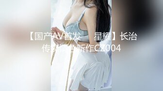 【国产AV首发❤️星耀】长治传媒情色新作CZ004