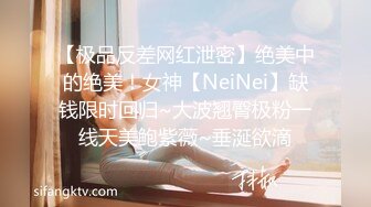 【极品反差网红泄密】绝美中的绝美！女神【NeiNei】缺钱限时回归~大波翘臀极粉一线天美鲍紫薇~垂涎欲滴