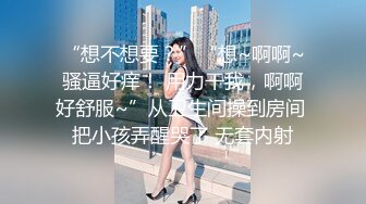 “想不想要？”“想~啊啊~骚逼好痒！ 用力干我，啊啊好舒服~”从卫生间操到房间 把小孩弄醒哭了 无套内射