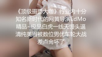 《顶级摄影大咖》行业内十分知名新时代的网黄导演EdMo精品~极品白虎一线天馒头逼清纯美眉被数位男优车轮大战差点肏坏了