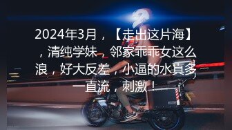 2024年3月，【走出这片海】，清纯学妹，邻家乖乖女这么浪，好大反差，小逼的水真多一直流，刺激！