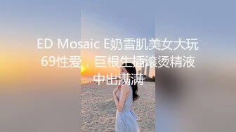 ED Mosaic E奶雪肌美女大玩69性爱，巨根生插滚烫精液中出满满