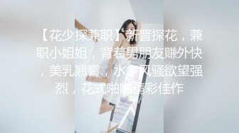 【花少探兼职】新晋探花，兼职小姐姐，背着男朋友赚外快，美乳翘臀，水多风骚欲望强烈，花式啪啪精彩佳作