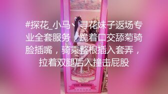 #探花_小马丶寻花妹子返场专业全套服务，跪着口交舔菊骑脸插嘴，骑乘整根插入套弄，拉着双腿后入撞击屁股