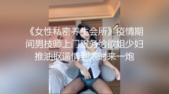 《女性私密养生会所》疫情期间男技师上门服务给欲姐少妇推油抠逼情到浓时来一炮