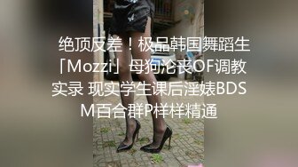 ✨绝顶反差！极品韩国舞蹈生「Mozzi」母狗沦丧OF调教实录 现实学生课后淫婊BDSM百合群P样样精通