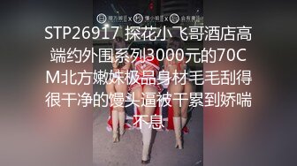 STP26917 探花小飞哥酒店高端约外围系列3000元的70CM北方嫩妹极品身材毛毛刮得很干净的馒头逼被干累到娇喘不息