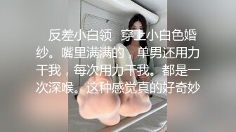 ✨反差小白领✨穿上小白色婚纱。嘴里满满的，单男还用力干我，每次用力干我。都是一次深喉。这种感觉真的好奇妙