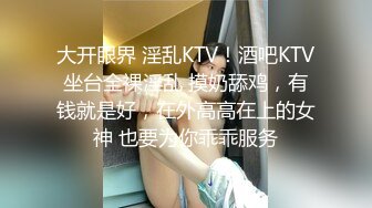 大开眼界 淫乱KTV！酒吧KTV坐台全裸淫乱 摸奶舔鸡，有钱就是好，在外高高在上的女神 也要为你乖乖服务