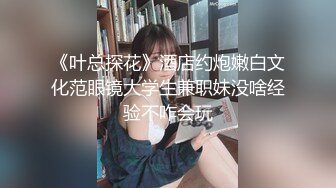 《叶总探花》酒店约炮嫩白文化范眼镜大学生兼职妹没啥经验不咋会玩