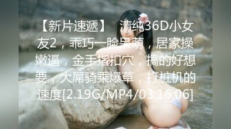 【新片速遞】❤清纯36D小女友2，乖巧一脸呆萌，居家操嫩逼，金手指扣穴，搞的好想要，大屌骑乘爆草，打桩机的速度[2.19G/MP4/03:16:06]