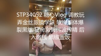 STP34052 糖心Vlog 调教玩弄金丝眼镜学妹 软嫩酮体爆裂黑丝 狂肏激臀抖波榨精 后入缴械 黑椒盖饭