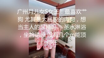 广州月儿女S女王：最喜欢艹狗 尤其是大屁股的肉狗，想当主人的尿桶吗 ，圣水淋浴，坐脸诱惑 没有几个m能顶得住