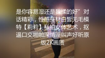 是你容易湿还是我揉的好”对话精彩，性感身材白皙无毛模特【莉莉】私拍女体艺术，抠逼口交啪啪深情淫叫声好听原版2K画质