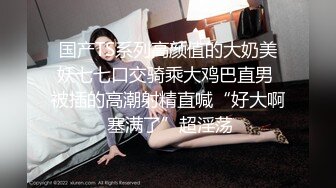 国产TS系列高颜值的大奶美妖七七口交骑乘大鸡巴直男 被插的高潮射精直喊“好大啊 塞满了”超淫荡