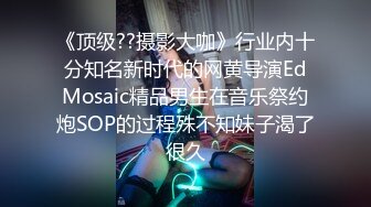 《顶级??摄影大咖》行业内十分知名新时代的网黄导演EdMosaic精品男生在音乐祭约炮SOP的过程殊不知妹子渴了很久