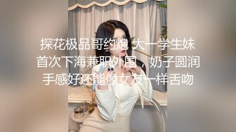 探花极品哥约炮 大一学生妹首次下海兼职外围，奶子圆润手感好还能像女友一样舌吻