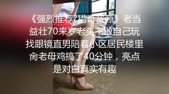 《强烈推荐?猎奇资源》老当益壮70来岁老头不敢自己玩找眼镜直男陪着小区居民楼里肏老母鸡搞了40分钟，亮点是对白真实有趣