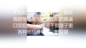 干妈和儿子乱伦找刺激，黑丝高跟楼道里舌吻漏出玩奶摸逼口交后入，从楼道干到屋子里各种抽插爆菊花，射屁眼