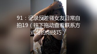 91：记录反差骚女友日常自拍19（往下拖动查看联系方式与约炮技巧）