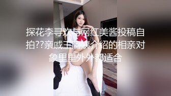 探花李寻欢与网红美酱投稿自拍??亲戚王阿姨介绍的相亲对象里里外外都适合