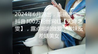 2024年6月流出，重磅泄密，抖音300万粉丝网红【天降之雯】，露点啪啪做爱，嫩妹反差婊美女