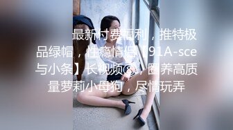 ⚫️⚫️最新付费福利，推特极品绿帽，性瘾情侣【91A-sce与小条】长视频⑧，圈养高质量萝莉小母狗，尽情玩弄