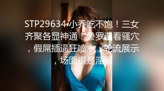 STP29634 小乔吃不饱！三女齐聚各显神通！叠罗汉看骚穴，假屌插逼狂喷水，轮流展示，场面很是淫骚