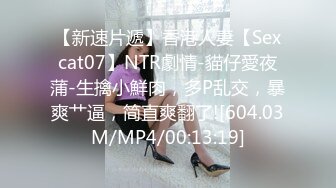 【新速片遞】香港人妻【Sexcat07】NTR劇情-貓仔愛夜蒲-生擒小鮮肉，多P乱交，暴爽艹逼，简直爽翻了![604.03M/MP4/00:13:19]