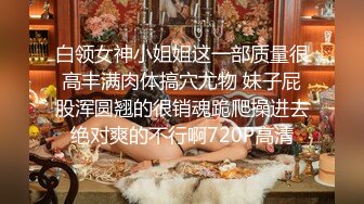 白领女神小姐姐这一部质量很高丰满肉体搞穴尤物 妹子屁股浑圆翘的很销魂跪爬操进去绝对爽的不行啊720P高清