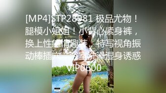 [MP4]STP28981 极品尤物！腿模小姐姐！小背心紧身裤，换上性感情趣装，特写视角振动棒插穴，浴室洗澡湿身诱惑 VIP0600