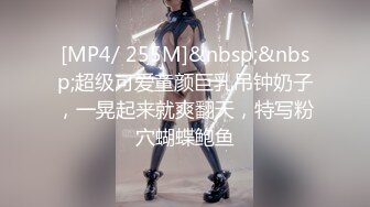 [MP4/ 255M]&nbsp;&nbsp;超级可爱童颜巨乳吊钟奶子，一晃起来就爽翻天，特写粉穴蝴蝶鲍鱼