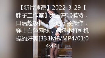 【新片速遞】2022-3-29【胖子工作室】大圈高端模特，口活超级棒，跪地一顿操作，穿上白色网袜，洞好小打桩机操的好爽[333MB/MP4/01:04:44]