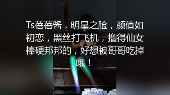 Ts蓓蓓酱，明星之脸，颜值如初恋，黑丝打飞机，撸得仙女棒硬邦邦的，好想被哥哥吃掉哦！