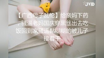 【广西母子乱伦】给亲妈下药，骚逼老妈国庆穿黑丝出去吃饭回到家骚逼黏糊糊的被儿子接着干