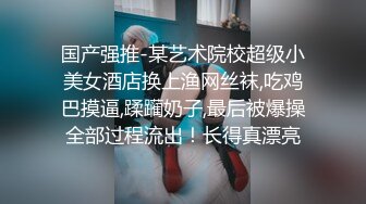 国产强推-某艺术院校超级小美女酒店换上渔网丝袜,吃鸡巴摸逼,蹂躏奶子,最后被爆操全部过程流出！长得真漂亮