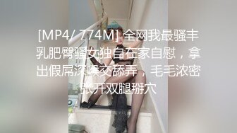 [MP4/ 774M] 全网我最骚丰乳肥臀骚女独自在家自慰，拿出假屌深喉交舔弄，毛毛浓密张开双腿掰穴