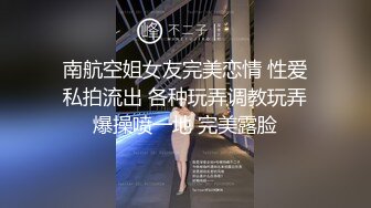 南航空姐女友完美恋情 性爱私拍流出 各种玩弄调教玩弄爆操喷一地 完美露脸