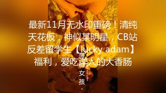 最新11月无水印重磅！清纯天花板，神似某明星，CB站反差留学生【lucky adam】福利，爱吃洋人的大香肠