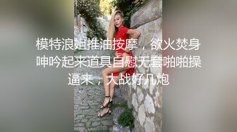 模特浪姐推油按摩，欲火焚身呻吟起来道具自慰无套啪啪操逼来，大战好几炮