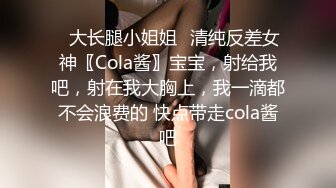 ✿大长腿小姐姐✿清纯反差女神〖Cola酱〗宝宝，射给我吧，射在我大胸上，我一滴都不会浪费的 快点带走cola酱吧