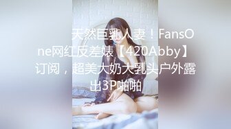 ⚫️⚫️天然巨乳人妻！FansOne网红反差婊【420Abby】订阅，超美大奶大乳头户外露出3P啪啪